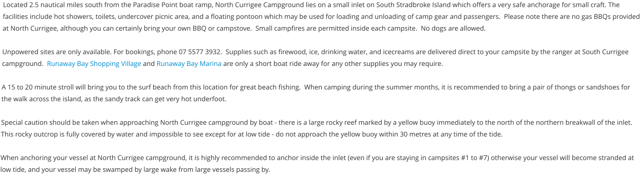 Located 2.5 nautical miles south from the Paradise Point boat ramp, North Currigee Campground lies on a small inlet on South Stradbroke Island which offers a very safe anchorage for small craft. The facilities include hot showers, toilets, undercover picnic area, and a floating pontoon which may be used for loading and unloading of camp gear and passengers.  Please note there are no gas BBQs provided at North Currigee, although you can certainly bring your own BBQ or campstove.  Small campfires are permitted inside each campsite.  No dogs are allowed.  Unpowered sites are only available. For bookings, phone 07 5577 3932.  Supplies such as firewood, ice, drinking water, and icecreams are delivered direct to your campsite by the ranger at South Currigee campground.  Runaway Bay Shopping Village and Runaway Bay Marina are only a short boat ride away for any other supplies you may require.  A 15 to 20 minute stroll will bring you to the surf beach from this location for great beach fishing.  When camping during the summer months, it is recommended to bring a pair of thongs or sandshoes for the walk across the island, as the sandy track can get very hot underfoot.   Special caution should be taken when approaching North Currigee campground by boat - there is a large rocky reef marked by a yellow buoy immediately to the north of the northern breakwall of the inlet.  This rocky outcrop is fully covered by water and impossible to see except for at low tide - do not approach the yellow buoy within 30 metres at any time of the tide.  When anchoring your vessel at North Currigee campground, it is highly recommended to anchor inside the inlet (even if you are staying in campsites #1 to #7) otherwise your vessel will become stranded at low tide, and your vessel may be swamped by large wake from large vessels passing by.