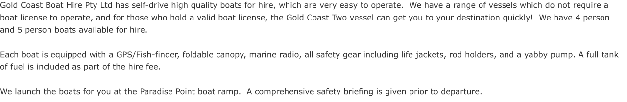 Gold Coast Boat Hire Pty Ltd has self-drive high quality boats for hire, which are very easy to operate.  We have a range of vessels which do not require a boat license to operate, and for those who hold a valid boat license, the Gold Coast Two vessel can get you to your destination quickly!  We have 4 person and 5 person boats available for hire.  Each boat is equipped with a GPS/Fish-finder, foldable canopy, marine radio, all safety gear including life jackets, rod holders, and a yabby pump. A full tank of fuel is included as part of the hire fee.  We launch the boats for you at the Paradise Point boat ramp.  A comprehensive safety briefing is given prior to departure.