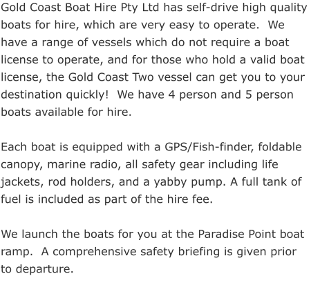 Gold Coast Boat Hire Pty Ltd has self-drive high quality boats for hire, which are very easy to operate.  We have a range of vessels which do not require a boat license to operate, and for those who hold a valid boat license, the Gold Coast Two vessel can get you to your destination quickly!  We have 4 person and 5 person boats available for hire.  Each boat is equipped with a GPS/Fish-finder, foldable canopy, marine radio, all safety gear including life jackets, rod holders, and a yabby pump. A full tank of fuel is included as part of the hire fee.  We launch the boats for you at the Paradise Point boat ramp.  A comprehensive safety briefing is given prior to departure.