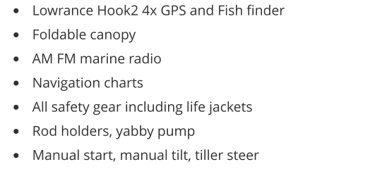 •	Lowrance Hook2 4x GPS and Fish finder •	Foldable canopy •	AM FM marine radio •	Navigation charts •	All safety gear including life jackets •	Rod holders, yabby pump •	Manual start, manual tilt, tiller steer
