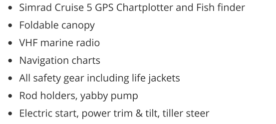 •	Simrad Cruise 5 GPS Chartplotter and Fish finder •	Foldable canopy •	VHF marine radio •	Navigation charts •	All safety gear including life jackets •	Rod holders, yabby pump •	Electric start, power trim & tilt, tiller steer