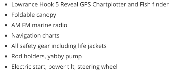 •	Lowrance Hook 5 Reveal GPS Chartplotter and Fish finder •	Foldable canopy •	AM FM marine radio •	Navigation charts •	All safety gear including life jackets •	Rod holders, yabby pump •	Electric start, power tilt, steering wheel