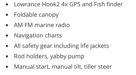 •	Lowrance Hook2 4x GPS and Fish finder •	Foldable canopy •	AM FM marine radio •	Navigation charts •	All safety gear including life jackets •	Rod holders, yabby pump •	Manual start, manual tilt, tiller steer