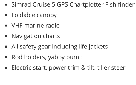 •	Simrad Cruise 5 GPS Chartplotter Fish finder •	Foldable canopy •	VHF marine radio •	Navigation charts •	All safety gear including life jackets •	Rod holders, yabby pump •	Electric start, power trim & tilt, tiller steer