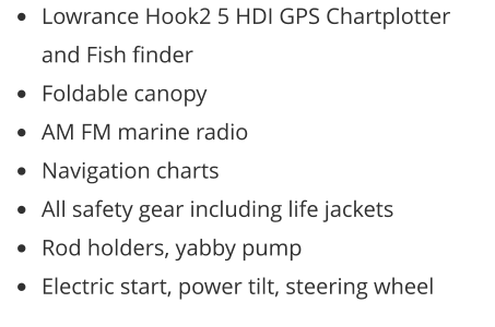 •	Lowrance Hook2 5 HDI GPS Chartplotter and Fish finder •	Foldable canopy •	AM FM marine radio •	Navigation charts •	All safety gear including life jackets •	Rod holders, yabby pump •	Electric start, power tilt, steering wheel