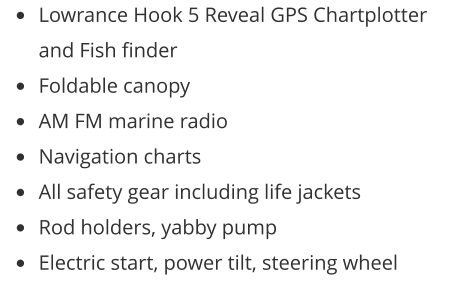 •	Lowrance Hook 5 Reveal GPS Chartplotter and Fish finder •	Foldable canopy •	AM FM marine radio •	Navigation charts •	All safety gear including life jackets •	Rod holders, yabby pump •	Electric start, power tilt, steering wheel