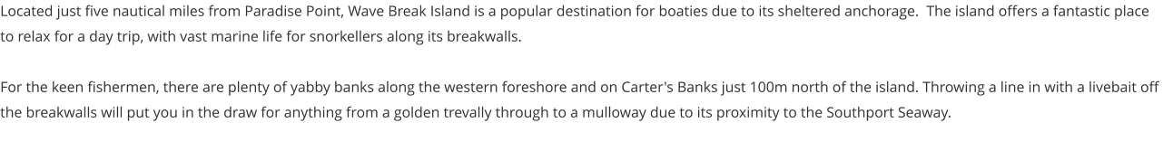 Located just five nautical miles from Paradise Point, Wave Break Island is a popular destination for boaties due to its sheltered anchorage.  The island offers a fantastic place to relax for a day trip, with vast marine life for snorkellers along its breakwalls.    For the keen fishermen, there are plenty of yabby banks along the western foreshore and on Carter's Banks just 100m north of the island. Throwing a line in with a livebait off the breakwalls will put you in the draw for anything from a golden trevally through to a mulloway due to its proximity to the Southport Seaway.