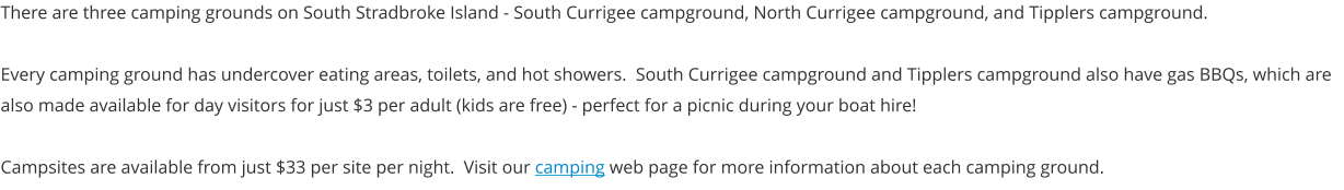 There are three camping grounds on South Stradbroke Island - South Currigee campground, North Currigee campground, and Tipplers campground.  Every camping ground has undercover eating areas, toilets, and hot showers.  South Currigee campground and Tipplers campground also have gas BBQs, which are also made available for day visitors for just $3 per adult (kids are free) - perfect for a picnic during your boat hire!  Campsites are available from just $33 per site per night.  Visit our camping web page for more information about each camping ground.
