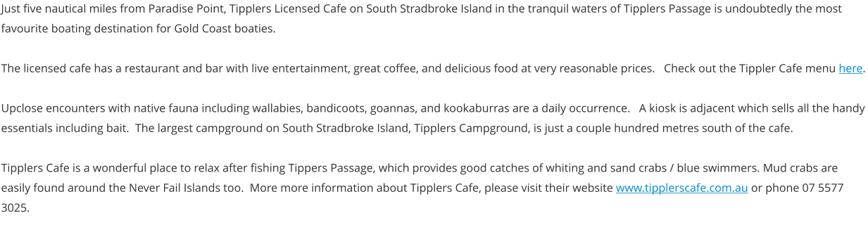 Just five nautical miles from Paradise Point, Tipplers Licensed Cafe on South Stradbroke Island in the tranquil waters of Tipplers Passage is undoubtedly the most favourite boating destination for Gold Coast boaties.  The licensed cafe has a restaurant and bar with live entertainment, great coffee, and delicious food at very reasonable prices.   Check out the Tippler Cafe menu here.  Upclose encounters with native fauna including wallabies, bandicoots, goannas, and kookaburras are a daily occurrence.   A kiosk is adjacent which sells all the handy essentials including bait.  The largest campground on South Stradbroke Island, Tipplers Campground, is just a couple hundred metres south of the cafe.  Tipplers Cafe is a wonderful place to relax after fishing Tippers Passage, which provides good catches of whiting and sand crabs / blue swimmers. Mud crabs are   easily found around the Never Fail Islands too.  More more information about Tipplers Cafe, please visit their website www.tipplerscafe.com.au or phone 07 5577 3025.