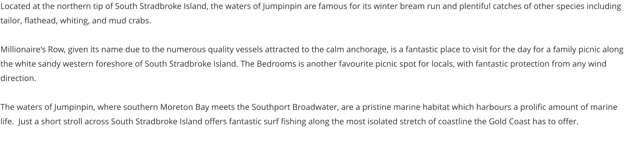 Located at the northern tip of South Stradbroke Island, the waters of Jumpinpin are famous for its winter bream run and plentiful catches of other species including tailor, flathead, whiting, and mud crabs.  Millionaire's Row, given its name due to the numerous quality vessels attracted to the calm anchorage, is a fantastic place to visit for the day for a family picnic along the white sandy western foreshore of South Stradbroke Island. The Bedrooms is another favourite picnic spot for locals, with fantastic protection from any wind direction.   The waters of Jumpinpin, where southern Moreton Bay meets the Southport Broadwater, are a pristine marine habitat which harbours a prolific amount of marine life.  Just a short stroll across South Stradbroke Island offers fantastic surf fishing along the most isolated stretch of coastline the Gold Coast has to offer.