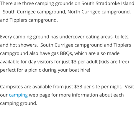 There are three camping grounds on South Stradbroke Island - South Currigee campground, North Currigee campground, and Tipplers campground.  Every camping ground has undercover eating areas, toilets, and hot showers.  South Currigee campground and Tipplers campground also have gas BBQs, which are also made available for day visitors for just $3 per adult (kids are free) - perfect for a picnic during your boat hire!  Campsites are available from just $33 per site per night.  Visit our camping web page for more information about each camping ground.