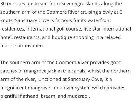 30 minutes upstream from Sovereign Islands along the southern arm of the Coomera River cruising slowly at 6 knots, Sanctuary Cove is famous for its waterfront residences, international golf course, five star international hotel, restaurants, and boutique shopping in a relaxed marine atmosphere.  The southern arm of the Coomera River provides good catches of mangrove jack in the canals, whilst the northern arm of the river, junctioned at Sanctuary Cove, is a magnificent mangrove lined river system which provides plentiful flathead, bream, and mudcrab .