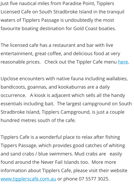 Just five nautical miles from Paradise Point, Tipplers Licensed Cafe on South Stradbroke Island in the tranquil waters of Tipplers Passage is undoubtedly the most favourite boating destination for Gold Coast boaties.  The licensed cafe has a restaurant and bar with live entertainment, great coffee, and delicious food at very reasonable prices.   Check out the Tippler Cafe menu here.  Upclose encounters with native fauna including wallabies, bandicoots, goannas, and kookaburras are a daily occurrence.   A kiosk is adjacent which sells all the handy essentials including bait.  The largest campground on South Stradbroke Island, Tipplers Campground, is just a couple hundred metres south of the cafe.  Tipplers Cafe is a wonderful place to relax after fishing Tippers Passage, which provides good catches of whiting and sand crabs / blue swimmers. Mud crabs are   easily found around the Never Fail Islands too.  More more information about Tipplers Cafe, please visit their website www.tipplerscafe.com.au or phone 07 5577 3025.