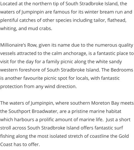 Located at the northern tip of South Stradbroke Island, the waters of Jumpinpin are famous for its winter bream run and plentiful catches of other species including tailor, flathead, whiting, and mud crabs.  Millionaire's Row, given its name due to the numerous quality vessels attracted to the calm anchorage, is a fantastic place to visit for the day for a family picnic along the white sandy western foreshore of South Stradbroke Island. The Bedrooms is another favourite picnic spot for locals, with fantastic protection from any wind direction.   The waters of Jumpinpin, where southern Moreton Bay meets the Southport Broadwater, are a pristine marine habitat which harbours a prolific amount of marine life.  Just a short stroll across South Stradbroke Island offers fantastic surf fishing along the most isolated stretch of coastline the Gold Coast has to offer.