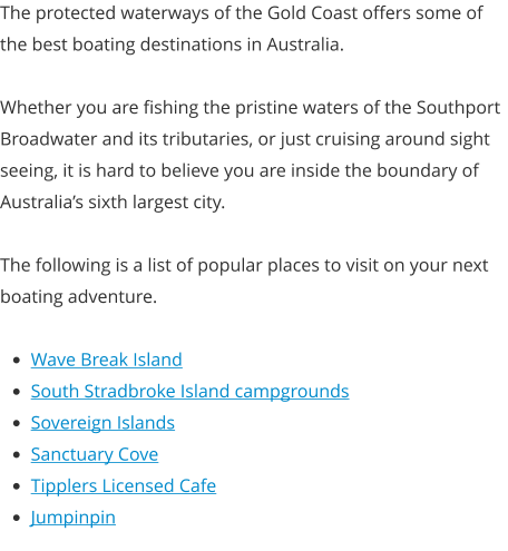 The protected waterways of the Gold Coast offers some of the best boating destinations in Australia.  Whether you are fishing the pristine waters of the Southport Broadwater and its tributaries, or just cruising around sight seeing, it is hard to believe you are inside the boundary of Australia’s sixth largest city.  The following is a list of popular places to visit on your next boating adventure.  •	Wave Break Island •	South Stradbroke Island campgrounds •	Sovereign Islands •	Sanctuary Cove •	Tipplers Licensed Cafe •	Jumpinpin