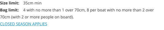 Size limit:	35cm min Bag limit:	4 with no more than 1 over 70cm, 8 per boat with no more than 2 over 70cm (with 2 or more people on board). CLOSED SEASON APPLIES