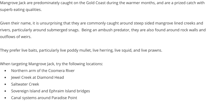 Mangrove Jack are predominately caught on the Gold Coast during the warmer months, and are a prized catch with superb eating qualities.  Given their name, it is unsurprising that they are commonly caught around steep sided mangrove lined creeks and rivers, particularly around submerged snags.  Being an ambush predator, they are also found around rock walls and outflows of weirs.  They prefer live baits, particularly live poddy mullet, live herring, live squid, and live prawns.  When targeting Mangrove Jack, try the following locations: •	Northern arm of the Coomera River •	Jewel Creek at Diamond Head •	Saltwater Creek •	Sovereign Island and Ephraim Island bridges •	Canal systems around Paradise Point