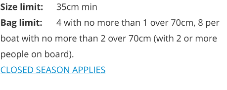 Size limit:	35cm min Bag limit:	4 with no more than 1 over 70cm, 8 per boat with no more than 2 over 70cm (with 2 or more people on board). CLOSED SEASON APPLIES