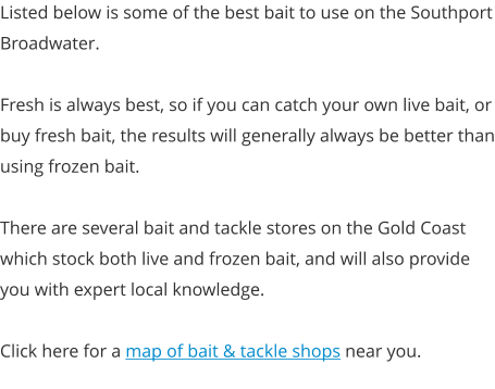 Listed below is some of the best bait to use on the Southport Broadwater.  Fresh is always best, so if you can catch your own live bait, or buy fresh bait, the results will generally always be better than using frozen bait.  There are several bait and tackle stores on the Gold Coast which stock both live and frozen bait, and will also provide you with expert local knowledge.  Click here for a map of bait & tackle shops near you.