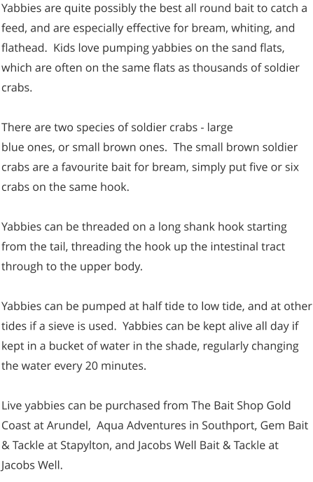 Yabbies are quite possibly the best all round bait to catch a feed, and are especially effective for bream, whiting, and flathead.  Kids love pumping yabbies on the sand flats, which are often on the same flats as thousands of soldier crabs.    There are two species of soldier crabs - large  blue ones, or small brown ones.  The small brown soldier crabs are a favourite bait for bream, simply put five or six crabs on the same hook.    Yabbies can be threaded on a long shank hook starting from the tail, threading the hook up the intestinal tract through to the upper body.   Yabbies can be pumped at half tide to low tide, and at other tides if a sieve is used.  Yabbies can be kept alive all day if kept in a bucket of water in the shade, regularly changing the water every 20 minutes.   Live yabbies can be purchased from The Bait Shop Gold Coast at Arundel,  Aqua Adventures in Southport, Gem Bait & Tackle at Stapylton, and Jacobs Well Bait & Tackle at Jacobs Well.