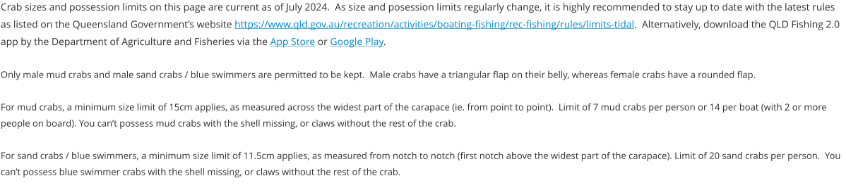 Crab sizes and possession limits on this page are current as of July 2024.  As size and posession limits regularly change, it is highly recommended to stay up to date with the latest rules  as listed on the Queensland Government’s website https://www.qld.gov.au/recreation/activities/boating-fishing/rec-fishing/rules/limits-tidal.  Alternatively, download the QLD Fishing 2.0 app by the Department of Agriculture and Fisheries via the App Store or Google Play.  Only male mud crabs and male sand crabs / blue swimmers are permitted to be kept.  Male crabs have a triangular flap on their belly, whereas female crabs have a rounded flap.  For mud crabs, a minimum size limit of 15cm applies, as measured across the widest part of the carapace (ie. from point to point).  Limit of 7 mud crabs per person or 14 per boat (with 2 or more people on board). You can’t possess mud crabs with the shell missing, or claws without the rest of the crab.  For sand crabs / blue swimmers, a minimum size limit of 11.5cm applies, as measured from notch to notch (first notch above the widest part of the carapace). Limit of 20 sand crabs per person.  You can’t possess blue swimmer crabs with the shell missing, or claws without the rest of the crab.