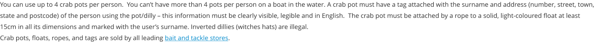 You can use up to 4 crab pots per person.  You can’t have more than 4 pots per person on a boat in the water. A crab pot must have a tag attached with the surname and address (number, street, town, state and postcode) of the person using the pot/dilly – this information must be clearly visible, legible and in English.  The crab pot must be attached by a rope to a solid, light-coloured float at least 15cm in all its dimensions and marked with the user’s surname. Inverted dillies (witches hats) are illegal. Crab pots, floats, ropes, and tags are sold by all leading bait and tackle stores.