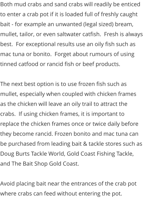 Both mud crabs and sand crabs will readily be enticed to enter a crab pot if it is loaded full of freshly caught bait - for example an unwanted (legal sized) bream, mullet, tailor, or even saltwater catfish.  Fresh is always best.  For exceptional results use an oily fish such as mac tuna or bonito.  Forget about rumours of using tinned catfood or rancid fish or beef products.  The next best option is to use frozen fish such as mullet, especially when coupled with chicken frames as the chicken will leave an oily trail to attract the crabs.  If using chicken frames, it is important to replace the chicken frames once or twice daily before they become rancid. Frozen bonito and mac tuna can be purchased from leading bait & tackle stores such as Doug Burts Tackle World, Gold Coast Fishing Tackle, and The Bait Shop Gold Coast.    Avoid placing bait near the entrances of the crab pot where crabs can feed without entering the pot.