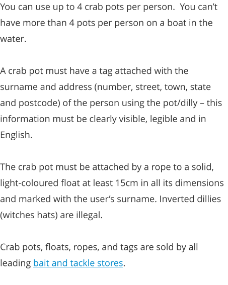 You can use up to 4 crab pots per person.  You can’t have more than 4 pots per person on a boat in the water.   A crab pot must have a tag attached with the surname and address (number, street, town, state and postcode) of the person using the pot/dilly – this information must be clearly visible, legible and in English.    The crab pot must be attached by a rope to a solid, light-coloured float at least 15cm in all its dimensions and marked with the user’s surname. Inverted dillies (witches hats) are illegal.  Crab pots, floats, ropes, and tags are sold by all leading bait and tackle stores.