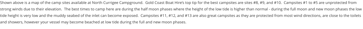 Shown above is a map of the camp sites available at North Currigee Campground.  Gold Coast Boat Hire’s top tip for the best campsites are sites #8, #9, and #10.  Campsites #1 to #5 are unprotected from strong winds due to their elevation.  The best times to camp here are during the half moon phases where the height of the low tide is higher than normal - during the full moon and new moon phases the low tide height is very low and the muddy seabed of the inlet can become exposed.  Campsites #11, #12, and #13 are also great campsites as they are protected from most wind directions, are close to the toilets and showers, however your vessel may become beached at low tide during the full and new moon phases.