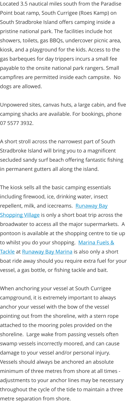 Located 3.5 nautical miles south from the Paradise Point boat ramp, South Currigee (Roes Kamp) on South Stradbroke Island offers camping inside a pristine national park. The facilities include hot showers, toilets, gas BBQs, undercover picnic area, kiosk, and a playground for the kids. Access to the gas barbeques for day trippers incurs a small fee payable to the onsite national park rangers. Small campfires are permitted inside each campsite.  No dogs are allowed.  Unpowered sites, canvas huts, a large cabin, and five camping shacks are available. For bookings, phone 07 5577 3932.    A short stroll across the narrowest part of South Stradbroke Island will bring you to a magnificent secluded sandy surf beach offering fantastic fishing in permanent gutters all along the island.  The kiosk sells all the basic camping essentials including firewood, ice, drinking water, insect repellent, milk, and icecreams.  Runaway Bay Shopping Village is only a short boat trip across the broadwater to access all the major supermarkets.  A pontoon is available at the shopping centre to tie up to whilst you do your shopping.  Marina Fuels & Tackle at Runaway Bay Marina is also only a short boat ride away should you require extra fuel for your vessel, a gas bottle, or fishing tackle and bait.  When anchoring your vessel at South Currigee campground, it is extremely important to always anchor your vessel with the bow of the vessel pointing out from the shoreline, with a stern rope attached to the mooring poles provided on the shoreline.  Large wake from passing vessels often swamp vessels incorrectly moored, and can cause damage to your vessel and/or personal injury.  Vessels should always be anchored an absolute minimum of three metres from shore at all times - adjustments to your anchor lines may be necessary throughout the cycle of the tide to maintain a three metre separation from shore.