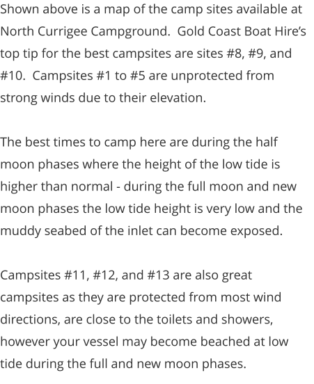 Shown above is a map of the camp sites available at North Currigee Campground.  Gold Coast Boat Hire’s top tip for the best campsites are sites #8, #9, and #10.  Campsites #1 to #5 are unprotected from strong winds due to their elevation.    The best times to camp here are during the half moon phases where the height of the low tide is higher than normal - during the full moon and new moon phases the low tide height is very low and the muddy seabed of the inlet can become exposed.   Campsites #11, #12, and #13 are also great campsites as they are protected from most wind directions, are close to the toilets and showers, however your vessel may become beached at low tide during the full and new moon phases.