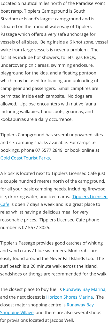 Located 5 nautical miles north of the Paradise Point boat ramp, Tipplers Campground is South Stradbroke Island's largest campground and is situated on the tranquil waterway of Tipplers Passage which offers a very safe anchorage for vessels of all sizes.  Being inside a 6 knot zone, vessel wake from large vessels is never a problem.  The facilities include hot showers, toilets, gas BBQs, undercover picnic areas, swimming enclosure, playground for the kids, and a floating pontoon which may be used for loading and unloading of camp gear and passengers.  Small campfires are permitted inside each campsite.  No dogs are allowed.  Upclose encounters with native fauna including wallabies, bandicoots, goannas, and kookaburras are a daily occurrence.  Tipplers Campground has several unpowered sites and six camping shacks available. For campsite bookings, phone 07 5577 2849, or book online at Gold Coast Tourist Parks.  A kiosk is located next to Tipplers Licensed Cafe just a couple hundred metres north of the campground, for all your basic camping needs, including firewood, ice, drinking water, and icecreams.  Tipplers Licensed Cafe is open 7 days a week and is a great place to relax whilst having a delicious meal for very reasonable prices.  Tipplers Licensed Cafe phone number is 07 5577 3025.  Tippler's Passage provides good catches of whiting and sand crabs / blue swimmers. Mud crabs are easily found around the Never Fail Islands too.  The surf beach is a 20 minute walk across the island, sandshoes or thongs are recommended for the walk.   The closest place to buy fuel is Runaway Bay Marina, and the next closest is Horizon Shores Marina.  The closest major shopping centre is Runaway Bay Shopping Village, and there are also several shops for provisions located at Jacobs Well.