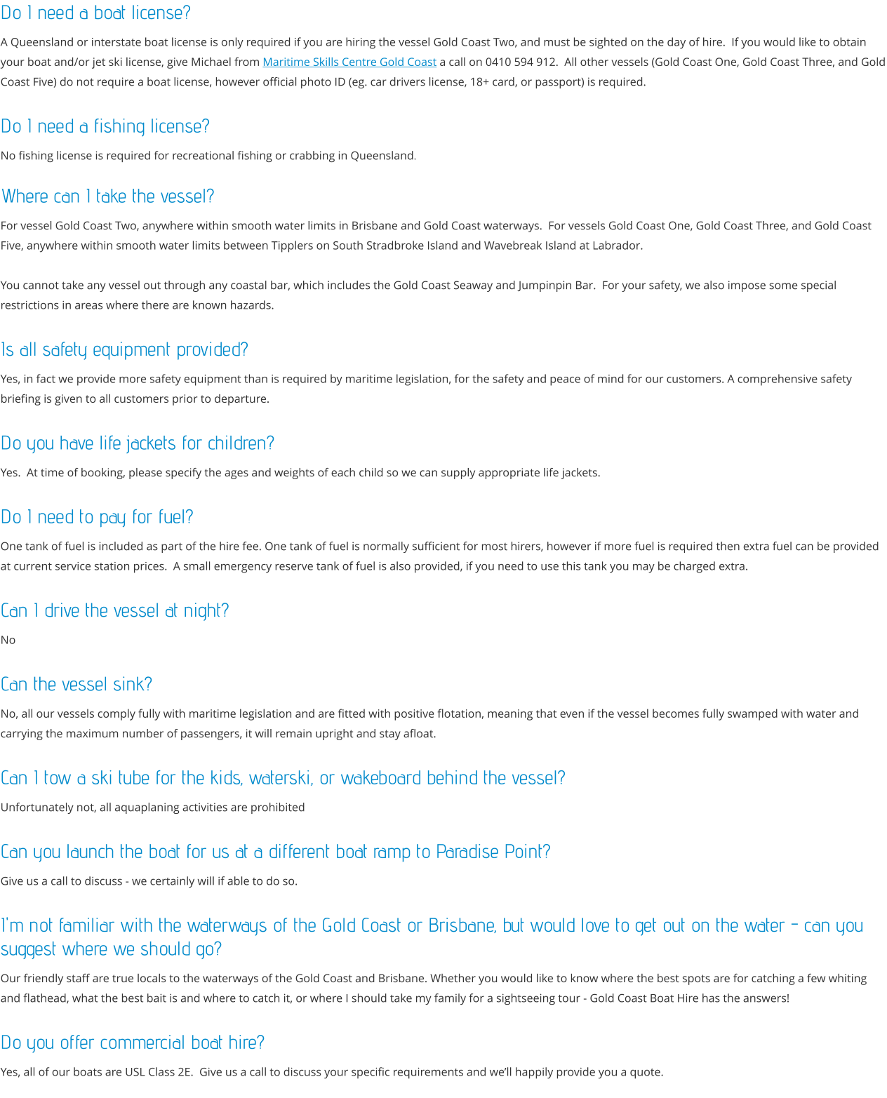 Do I need a boat license?  A Queensland or interstate boat license is only required if you are hiring the vessel Gold Coast Two, and must be sighted on the day of hire.  If you would like to obtain your boat and/or jet ski license, give Michael from Maritime Skills Centre Gold Coast a call on 0410 594 912.  All other vessels (Gold Coast One, Gold Coast Three, and Gold Coast Five) do not require a boat license, however official photo ID (eg. car drivers license, 18+ card, or passport) is required.  Do I need a fishing license? No fishing license is required for recreational fishing or crabbing in Queensland.  Where can I take the vessel? For vessel Gold Coast Two, anywhere within smooth water limits in Brisbane and Gold Coast waterways.  For vessels Gold Coast One, Gold Coast Three, and Gold Coast Five, anywhere within smooth water limits between Tipplers on South Stradbroke Island and Wavebreak Island at Labrador.    You cannot take any vessel out through any coastal bar, which includes the Gold Coast Seaway and Jumpinpin Bar.  For your safety, we also impose some special restrictions in areas where there are known hazards.  Is all safety equipment provided? Yes, in fact we provide more safety equipment than is required by maritime legislation, for the safety and peace of mind for our customers. A comprehensive safety briefing is given to all customers prior to departure.  Do you have life jackets for children? Yes.  At time of booking, please specify the ages and weights of each child so we can supply appropriate life jackets.  Do I need to pay for fuel? One tank of fuel is included as part of the hire fee. One tank of fuel is normally sufficient for most hirers, however if more fuel is required then extra fuel can be provided at current service station prices.  A small emergency reserve tank of fuel is also provided, if you need to use this tank you may be charged extra.   Can I drive the vessel at night? No   Can the vessel sink? No, all our vessels comply fully with maritime legislation and are fitted with positive flotation, meaning that even if the vessel becomes fully swamped with water and carrying the maximum number of passengers, it will remain upright and stay afloat.   Can I tow a ski tube for the kids, waterski, or wakeboard behind the vessel? Unfortunately not, all aquaplaning activities are prohibited   Can you launch the boat for us at a different boat ramp to Paradise Point? Give us a call to discuss - we certainly will if able to do so.  I'm not familiar with the waterways of the Gold Coast or Brisbane, but would love to get out on the water - can you suggest where we should go? Our friendly staff are true locals to the waterways of the Gold Coast and Brisbane. Whether you would like to know where the best spots are for catching a few whiting and flathead, what the best bait is and where to catch it, or where I should take my family for a sightseeing tour - Gold Coast Boat Hire has the answers!   Do you offer commercial boat hire? Yes, all of our boats are USL Class 2E.  Give us a call to discuss your specific requirements and we’ll happily provide you a quote.